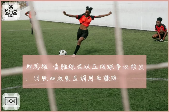郑思维_黄雅琼混双压线球争议频发，羽联回放制度调用率骤降