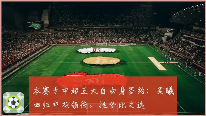 本赛季中超五大自由身签约：吴曦回归申花领衔，性价比之选