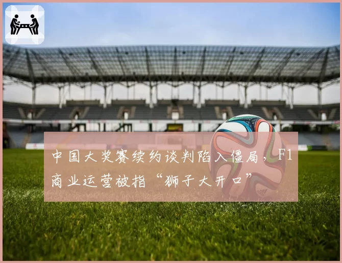 中国大奖赛续约谈判陷入僵局,F1商业运营被指“狮子大开口”