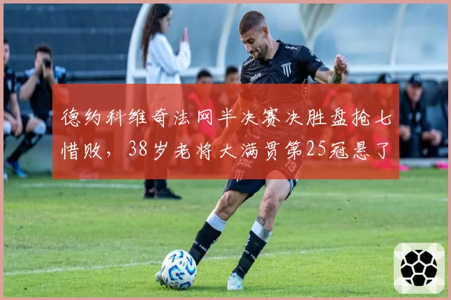 德约科维奇法网半决赛决胜盘抢七惜败,38岁老将大满贯第25冠悬了吗?