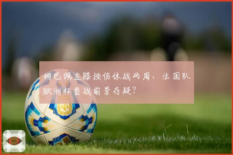 姆巴佩左膝挫伤休战两周，法国队欧洲杯首战前景存疑？