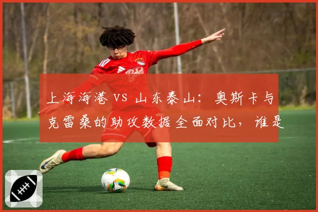 上海海港 vs 山东泰山:奥斯卡与克雷桑的助攻数据全面对比,谁是中场灵魂?