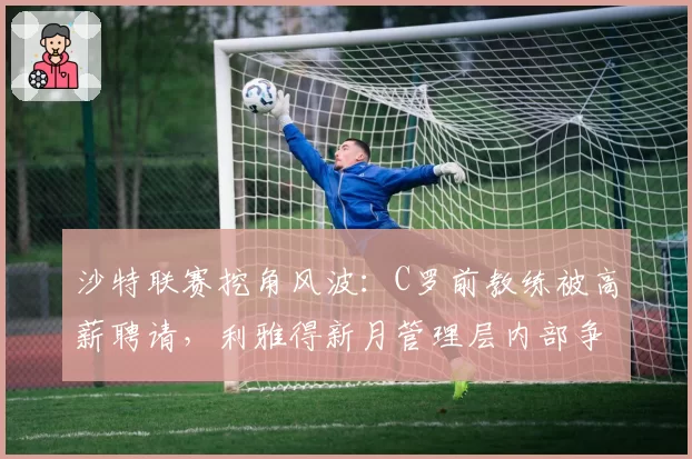 沙特联赛挖角风波:C罗前教练被高薪聘请,利雅得新月管理层内部争吵