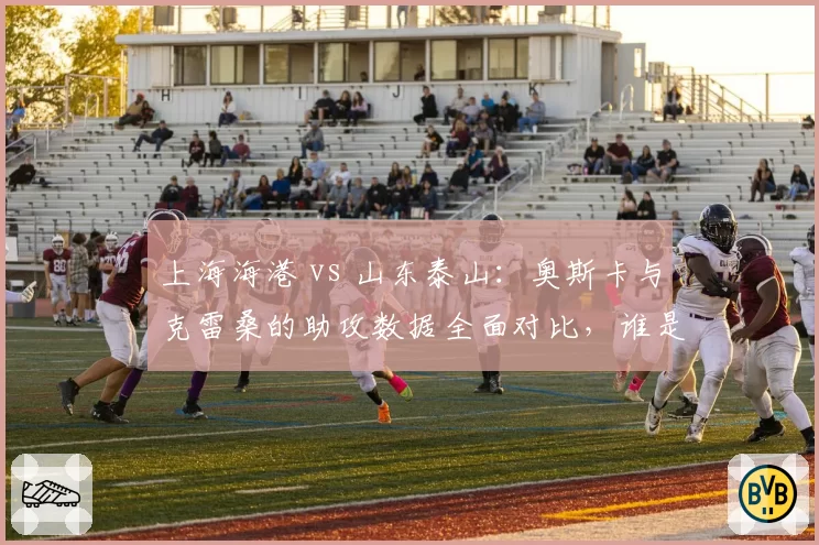 上海海港 vs 山东泰山:奥斯卡与克雷桑的助攻数据全面对比,谁是中场灵魂?