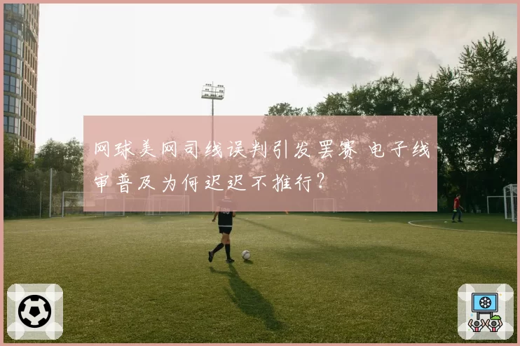 网球美网司线误判引发罢赛 电子线审普及为何迟迟不推行?
