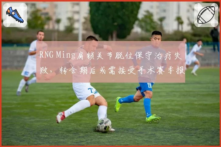 RNG Ming肩锁关节脱位保守治疗失败，转会期后或需接受手术赛季报销