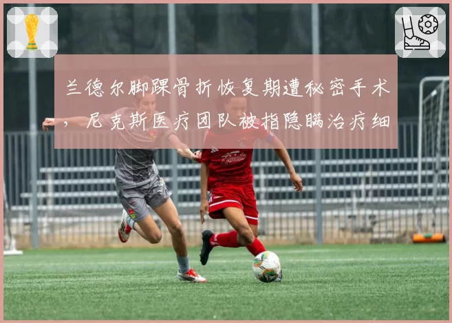 兰德尔脚踝骨折恢复期遭秘密手术，尼克斯医疗团队被指隐瞒治疗细节