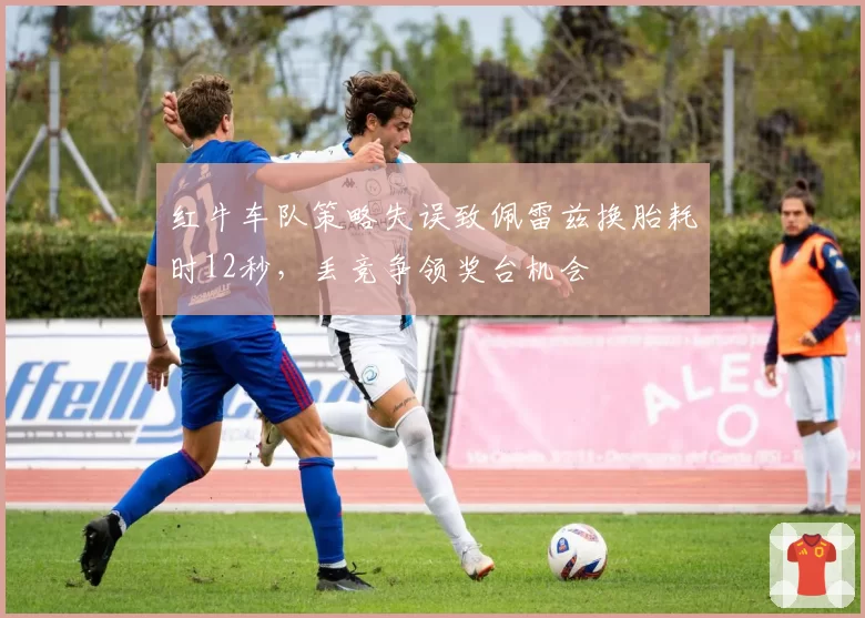 红牛车队策略失误致佩雷兹换胎耗时12秒，丢竞争领奖台机会