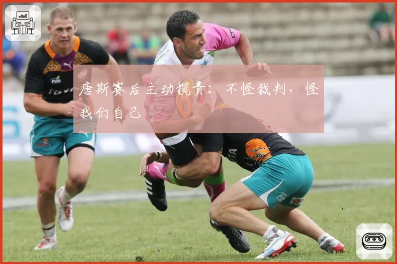 唐斯赛后主动揽责:不怪裁判,怪我们自己