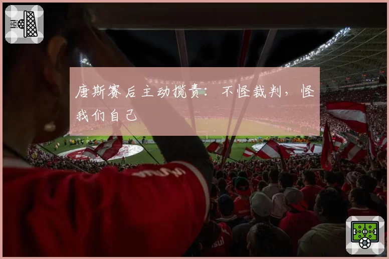 唐斯赛后主动揽责:不怪裁判,怪我们自己