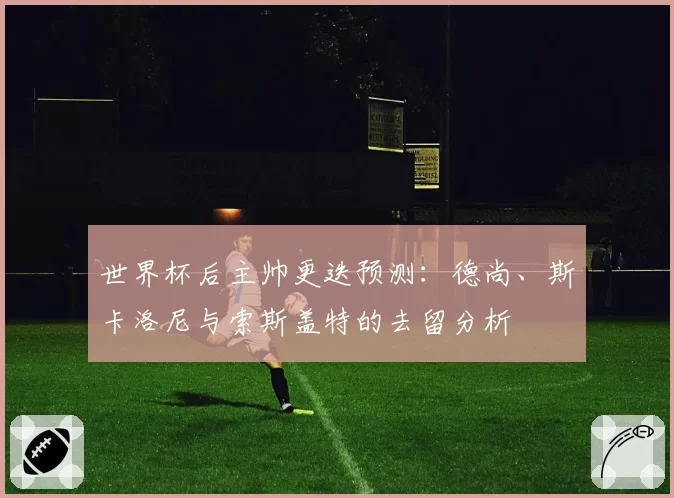 世界杯后主帅更迭预测：德尚、斯卡洛尼与索斯盖特的去留分析