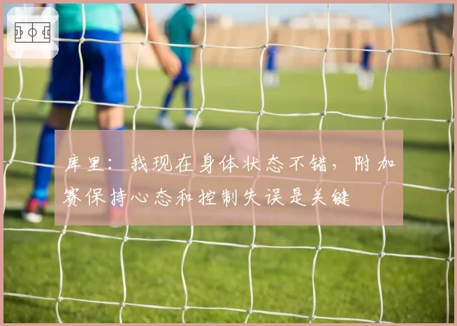 库里：我现在身体状态不错，附加赛保持心态和控制失误是关键