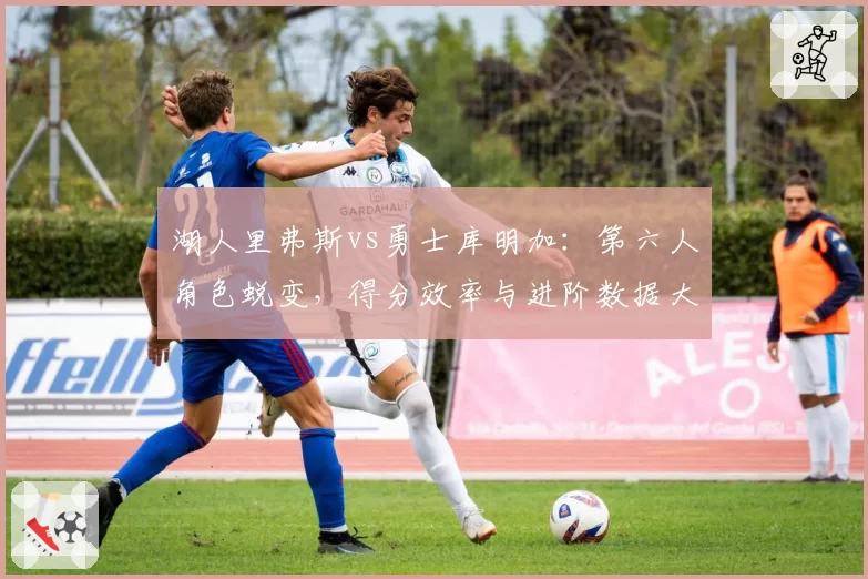 湖人里弗斯vs勇士库明加:第六人角色蜕变,得分效率与进阶数据大PK
