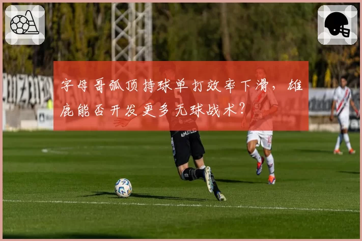 字母哥弧顶持球单打效率下滑,雄鹿能否开发更多无球战术?