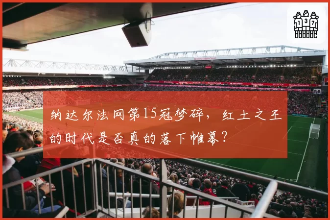纳达尔法网第15冠梦碎，红土之王的时代是否真的落下帷幕？