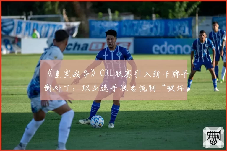 《皇室战争》CRL联赛引入新卡牌平衡补丁，职业选手联名抵制“破坏游戏生态”