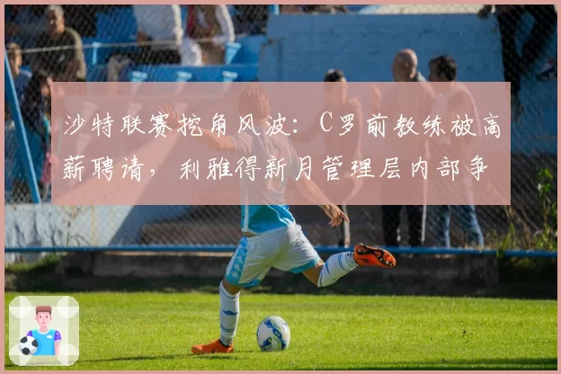 沙特联赛挖角风波:C罗前教练被高薪聘请,利雅得新月管理层内部争吵