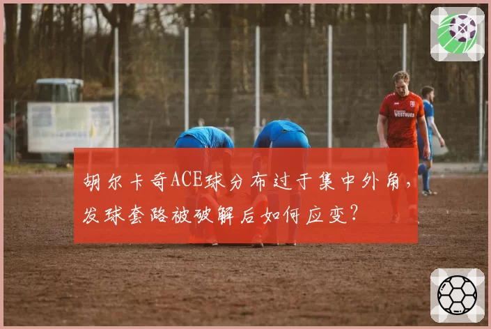 胡尔卡奇ACE球分布过于集中外角,发球套路被破解后如何应变?