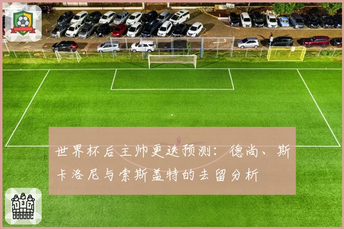 世界杯后主帅更迭预测：德尚、斯卡洛尼与索斯盖特的去留分析