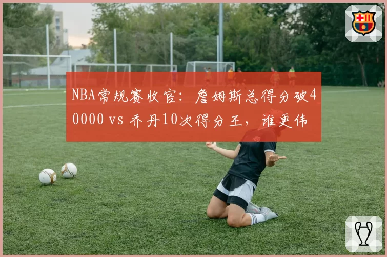 NBA常规赛收官:詹姆斯总得分破40000 vs 乔丹10次得分王,谁更伟大?