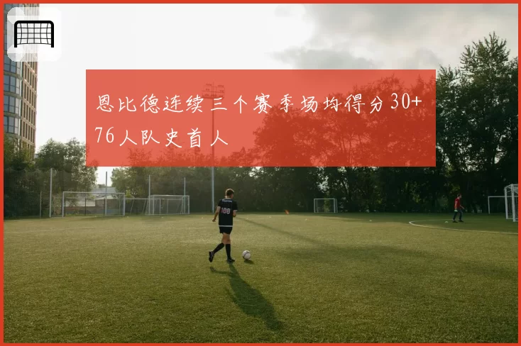 恩比德连续三个赛季场均得分30+ 76人队史首人