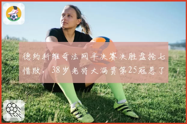 德约科维奇法网半决赛决胜盘抢七惜败，38岁老将大满贯第25冠悬了吗？