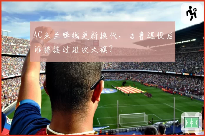AC米兰锋线更新换代，吉鲁退役后谁将接过进攻大旗？