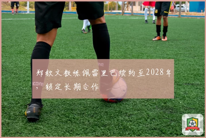 郑钦文教练佩雷里巴续约至2028年,锁定长期合作