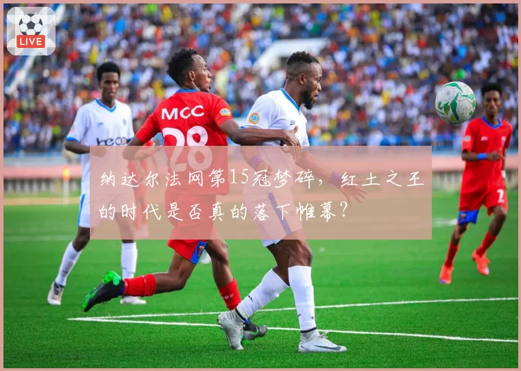 纳达尔法网第15冠梦碎，红土之王的时代是否真的落下帷幕？