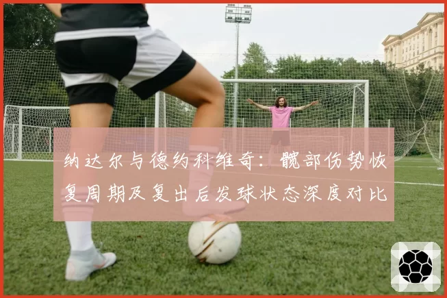 纳达尔与德约科维奇：髋部伤势恢复周期及复出后发球状态深度对比