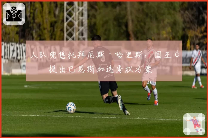 人队兜售托拜厄斯·哈里斯，国王队提出巴恩斯加选秀权方案