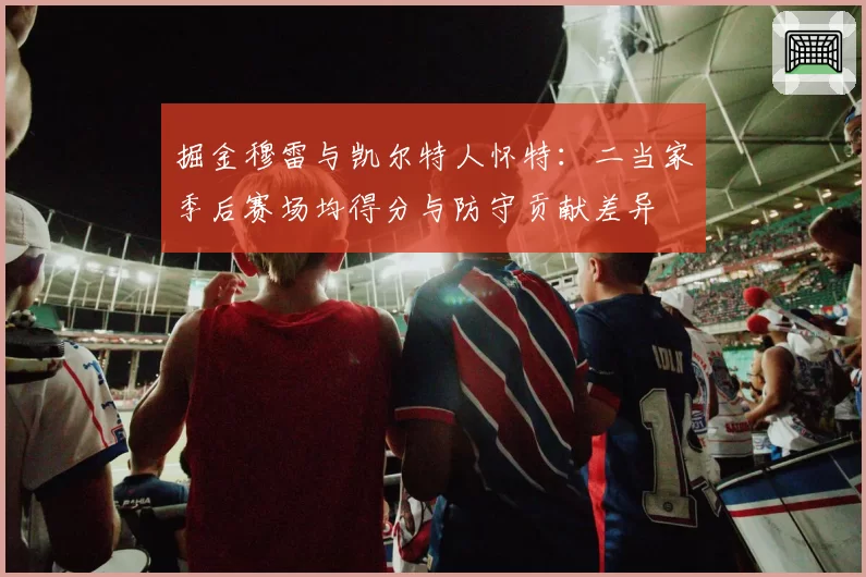 掘金穆雷与凯尔特人怀特:二当家季后赛场均得分与防守贡献差异
