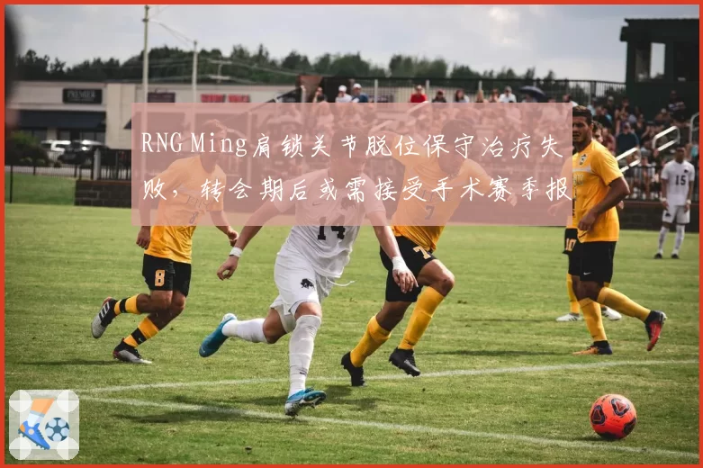 RNG Ming肩锁关节脱位保守治疗失败，转会期后或需接受手术赛季报销