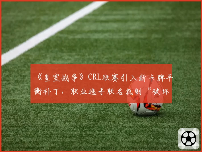 《皇室战争》CRL联赛引入新卡牌平衡补丁,职业选手联名抵制“破坏游戏生态”