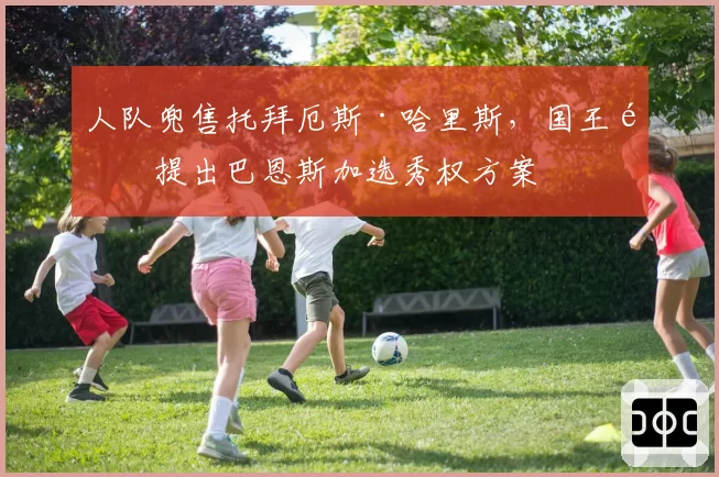 人队兜售托拜厄斯·哈里斯，国王队提出巴恩斯加选秀权方案