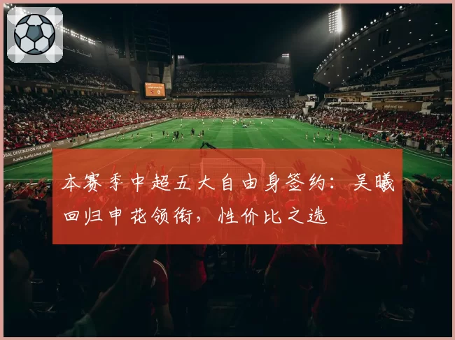 本赛季中超五大自由身签约：吴曦回归申花领衔，性价比之选