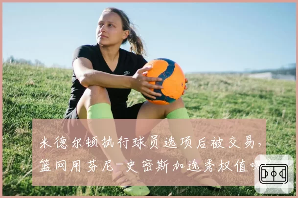 米德尔顿执行球员选项后被交易,篮网用芬尼-史密斯加选秀权值吗?
