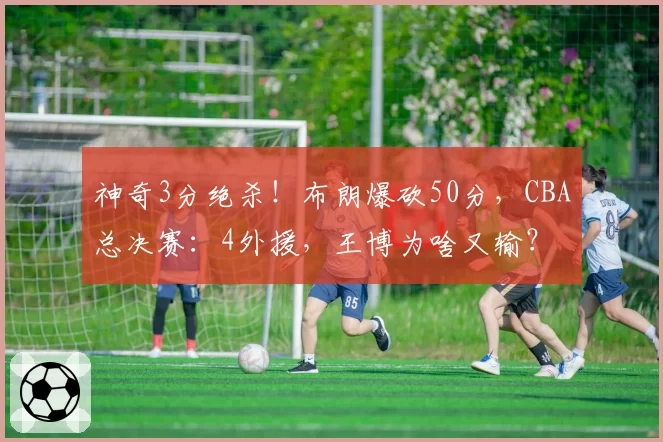 神奇3分绝杀!布朗爆砍50分,CBA总决赛:4外援,王博为啥又输?
