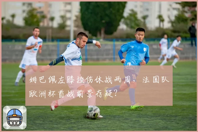 姆巴佩左膝挫伤休战两周，法国队欧洲杯首战前景存疑？