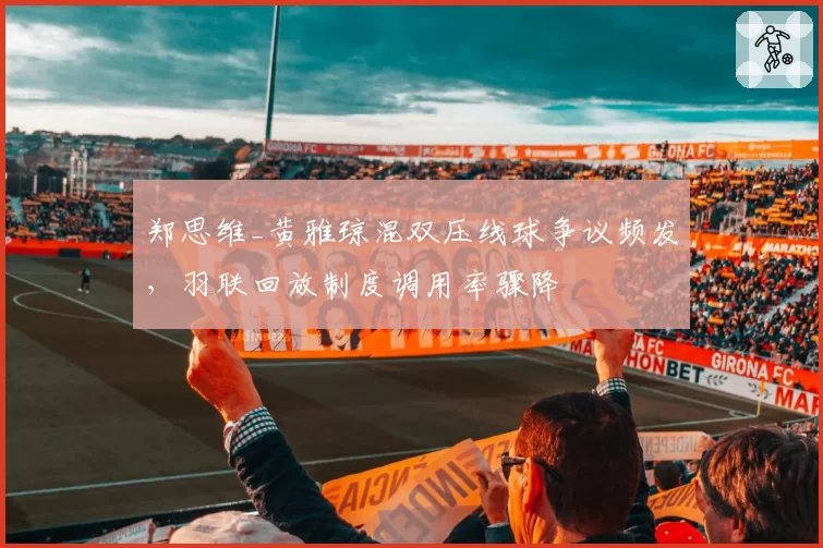 郑思维_黄雅琼混双压线球争议频发，羽联回放制度调用率骤降