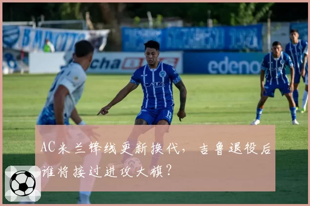 AC米兰锋线更新换代，吉鲁退役后谁将接过进攻大旗？