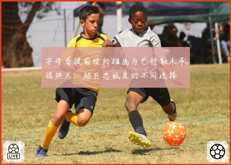 字母哥提前续约雄鹿与巴特勒未承诺热火：超巨忠诚度的不同选择