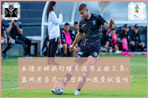 米德尔顿执行球员选项后被交易,篮网用芬尼-史密斯加选秀权值吗?