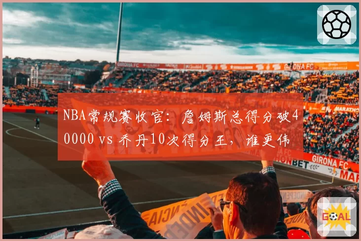 NBA常规赛收官：詹姆斯总得分破40000 vs 乔丹10次得分王，谁更伟大？