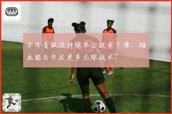 字母哥弧顶持球单打效率下滑,雄鹿能否开发更多无球战术?