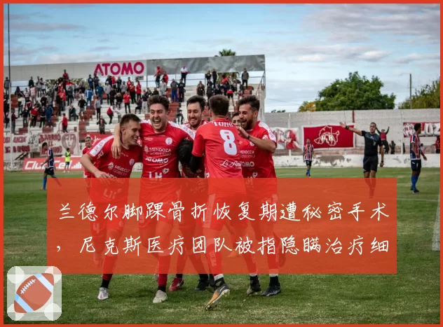 兰德尔脚踝骨折恢复期遭秘密手术，尼克斯医疗团队被指隐瞒治疗细节